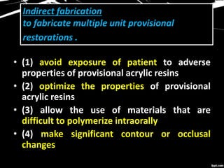 Indirect fabrication
to fabricate multiple unit provisional
restorations .
• (1) avoid exposure of patient to adverse
properties of provisional acrylic resins
• (2) optimize the properties of provisional
acrylic resins
• (3) allow the use of materials that are
difficult to polymerize intraorally
• (4) make significant contour or occlusal
changes
 