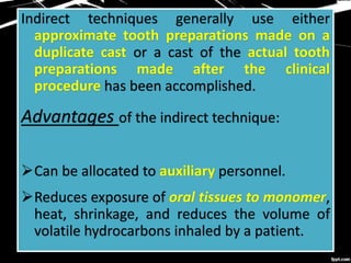 Indirect techniques generally use either
approximate tooth preparations made on a
duplicate cast or a cast of the actual tooth
preparations made after the clinical
procedure has been accomplished.
Advantages of the indirect technique:
Can be allocated to auxiliary personnel.
Reduces exposure of oral tissues to monomer,
heat, shrinkage, and reduces the volume of
volatile hydrocarbons inhaled by a patient.
 