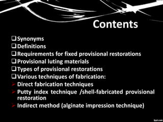 Contents
Synonyms
Definitions
Requirements for fixed provisional restorations
Provisional luting materials
Types of provisional restorations
Various techniques of fabrication:
 Direct fabrication techniques
 Putty index technique /shell-fabricated provisional
restoration
 Indirect method (alginate impression technique)
 