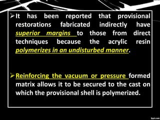 It has been reported that provisional
restorations fabricated indirectly have
superior margins to those from direct
techniques because the acrylic resin
polymerizes in an undisturbed manner.
Reinforcing the vacuum or pressure formed
matrix allows it to be secured to the cast on
which the provisional shell is polymerized.
 