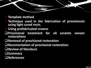  Template method
 Technique used in the fabrication of provisionals
using light cured resin.
 Using prefabricated crowns
Provisional treatment for all ceramic veneer
restorations
Removal of provisional restoration
Recementation of provisional restoration
Review of literature
Summary
References
 