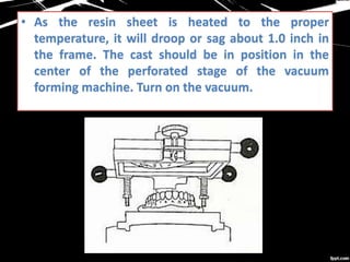 • As the resin sheet is heated to the proper
temperature, it will droop or sag about 1.0 inch in
the frame. The cast should be in position in the
center of the perforated stage of the vacuum
forming machine. Turn on the vacuum.
 