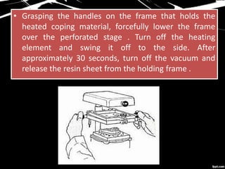 • Grasping the handles on the frame that holds the
heated coping material, forcefully lower the frame
over the perforated stage . Turn off the heating
element and swing it off to the side. After
approximately 30 seconds, turn off the vacuum and
release the resin sheet from the holding frame .
 