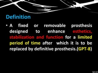 Definition
• A fixed or removable prosthesis
designed to enhance esthetics,
stabilization and function for a limited
period of time after which it is to be
replaced by definitive prosthesis.(GPT-8)
 