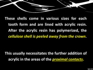 These shells come in various sizes for each
tooth form and are lined with acrylic resin.
After the acrylic resin has polymerized, the
cellulose shell is peeled away from the crown.
This usually necessitates the further addition of
acrylic in the areas of the proximal contacts.
 