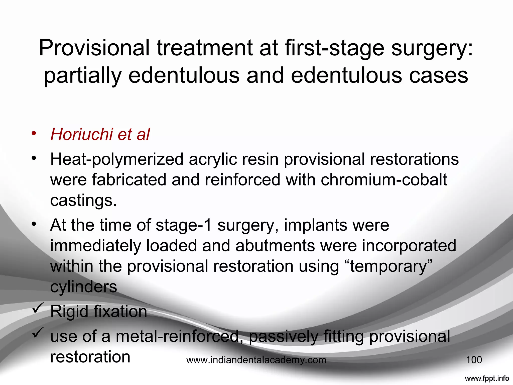 TECHNIQUE
• A light-polymerized acrylic resin template fabricated on
the duplicate cast {used as a surgical guide}
• Implant analogs attached to the surgical guide at
registered locations with acrylic resin
• Diagnostic cast modified to accommodate implant
analogs and were incorporated into the cast with acrylic
resin.
• A “temporary” hexed abutment was placed on the
implant analog and, after verifying the appropriate
occlusal height and position of the abutment with a clear
vacuum formed matrix, a screw-retained provisional was
fabricated with the matrix and autopolymerizing acrylic
resin
100www.indiandentalacademy.com
 