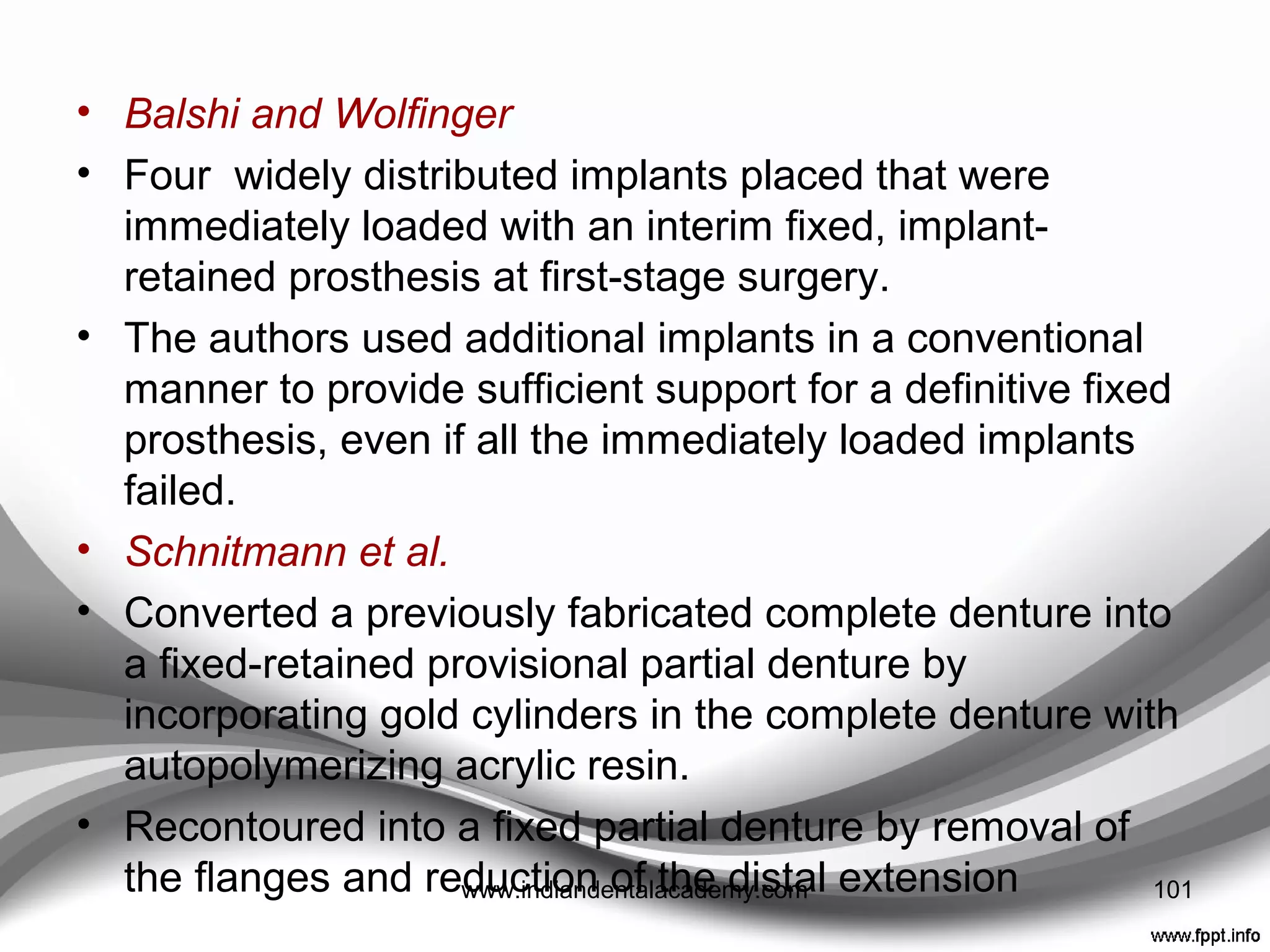 Provisional treatment at ﬁrst-stage surgery:
partially edentulous and edentulous cases
• Horiuchi et al
• Heat-polymerized acrylic resin provisional restorations
were fabricated and reinforced with chromium-cobalt
castings.
• At the time of stage-1 surgery, implants were
immediately loaded and abutments were incorporated
within the provisional restoration using “temporary”
cylinders
 Rigid ﬁxation
 use of a metal-reinforced, passively ﬁtting provisional
restoration 101www.indiandentalacademy.com
 