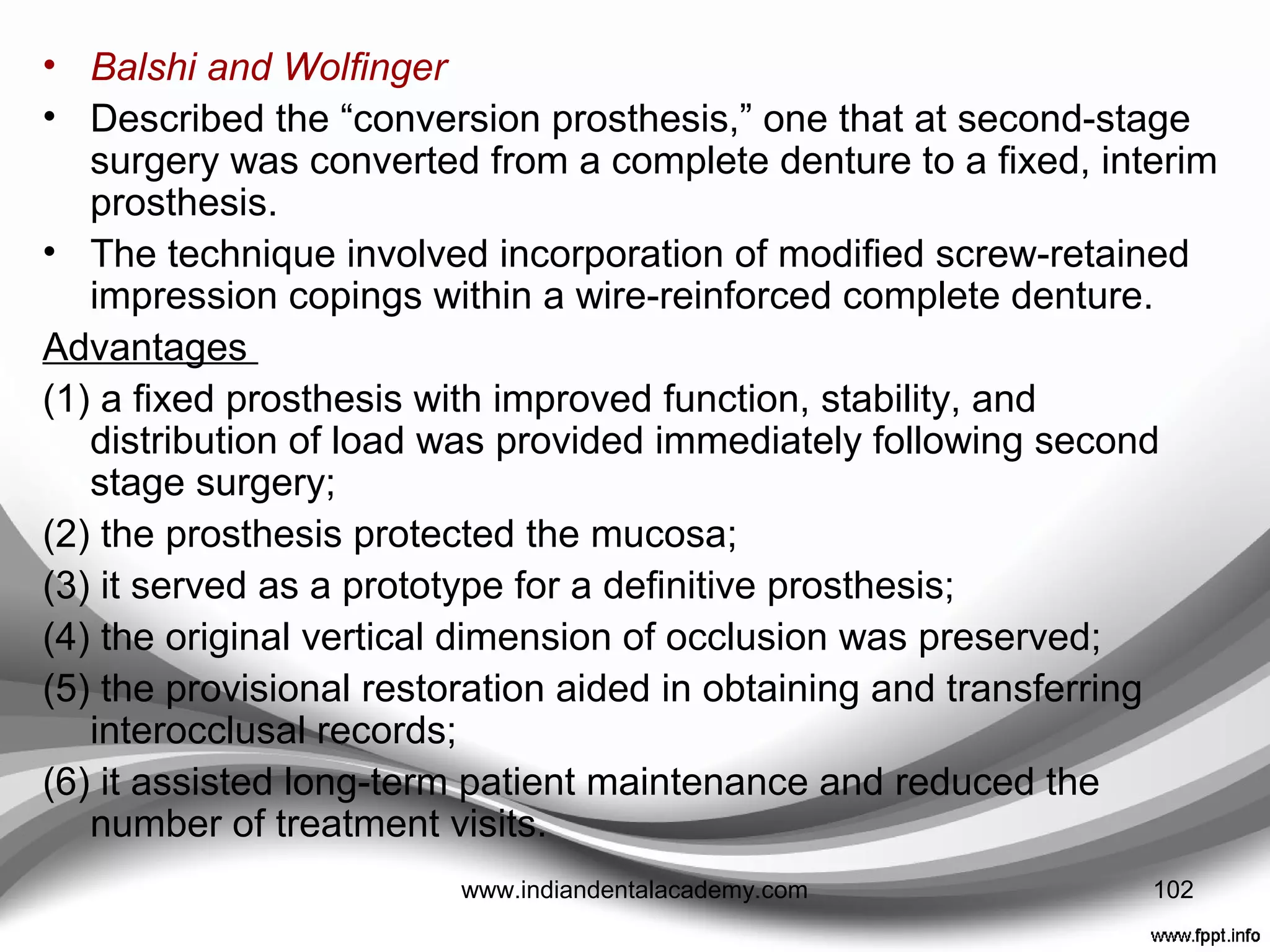 • Balshi and Wolﬁnger
• Four widely distributed implants placed that were
immediately loaded with an interim ﬁxed, implant-
retained prosthesis at ﬁrst-stage surgery.
• The authors used additional implants in a conventional
manner to provide sufficient support for a deﬁnitive ﬁxed
prosthesis, even if all the immediately loaded implants
failed.
• Schnitmann et al.
• Converted a previously fabricated complete denture into
a ﬁxed-retained provisional partial denture by
incorporating gold cylinders in the complete denture with
autopolymerizing acrylic resin.
• Recontoured into a ﬁxed partial denture by removal of
the ﬂanges and reduction of the distal extension 102www.indiandentalacademy.com
 