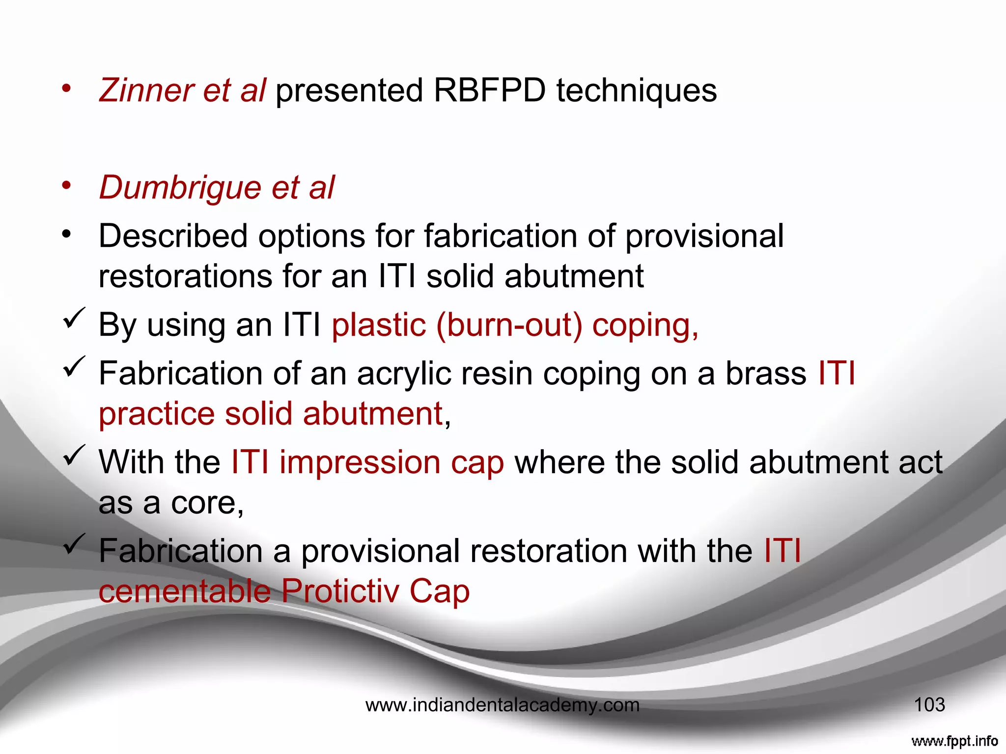 • Balshi and Wolﬁnger
• Described the “conversion prosthesis,” one that at second-stage
surgery was converted from a complete denture to a ﬁxed, interim
prosthesis.
• The technique involved incorporation of modiﬁed screw-retained
impression copings within a wire-reinforced complete denture.
Advantages
(1) a ﬁxed prosthesis with improved function, stability, and
distribution of load was provided immediately following second
stage surgery;
(2) the prosthesis protected the mucosa;
(3) it served as a prototype for a deﬁnitive prosthesis;
(4) the original vertical dimension of occlusion was preserved;
(5) the provisional restoration aided in obtaining and transferring
interocclusal records;
(6) it assisted long-term patient maintenance and reduced the
number of treatment visits.
103www.indiandentalacademy.com
 