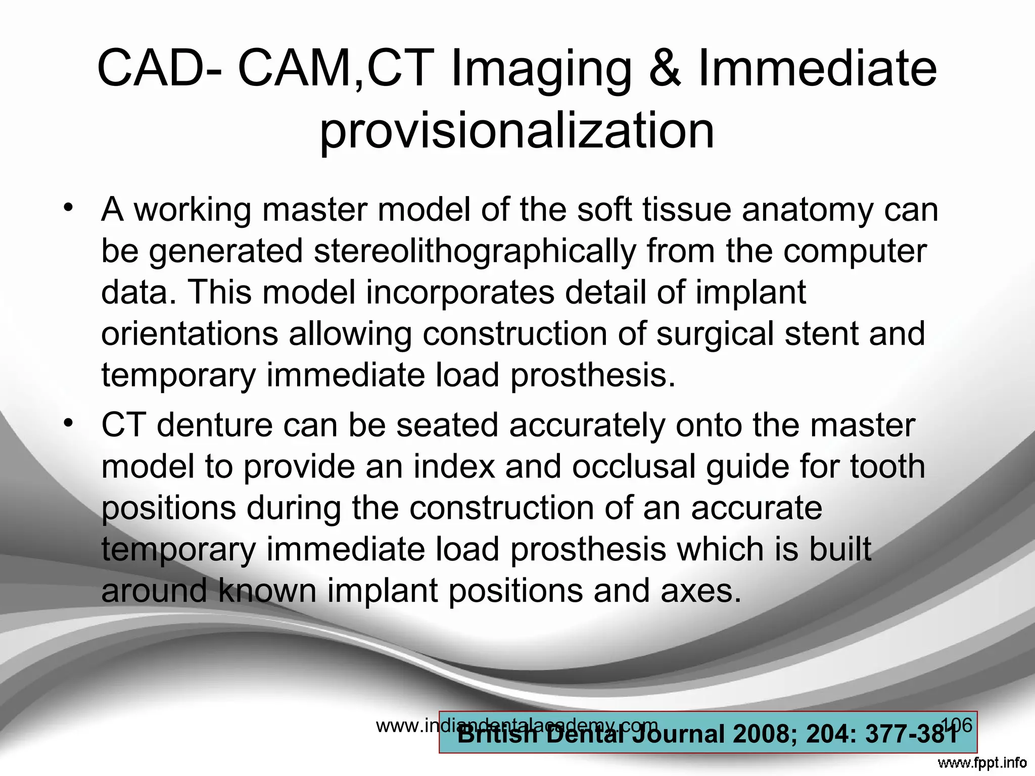 • S. Banerji , A. Sethi studied clinical performance of
Rochette bridges used as immediate provisional
restorations for single unit implants.
• Conclusion : “ This type of restoration is an effective
means of immediate temporization for patients
undergoing single tooth implant retained restorations.”
BRITISH DENTAL JOURNAL 2005; 199(12) : 771-75
106www.indiandentalacademy.com
 