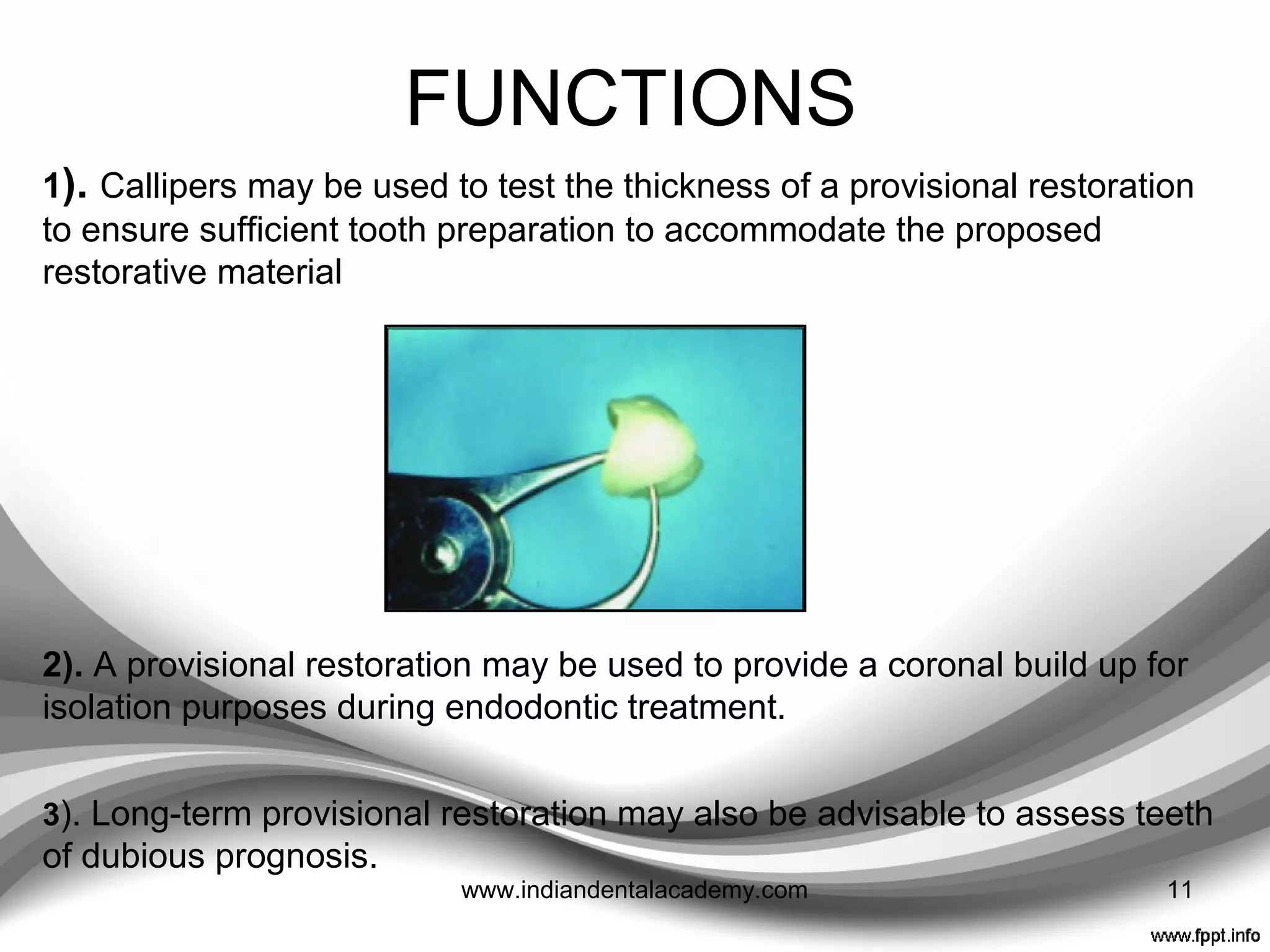 FUNCTIONS
1. Comfort/Tooth vitality: Essential to cover freshly cut
dentine and prevent sensitivity, plaque buildup, and
subsequent caries and pulp pathology. It also sedate
prepared abutments.
2. Occlusion and Positional Stability: To prevent
unwanted tooth movement.
3. Function
4. Gingival Health and Contour: To facilitate oral hygiene
and prevent gingival overgrowth.
5. Aesthetics
6. Diagnosis: To assess the effect of aesthetic and
occlusal changes.
11www.indiandentalacademy.com
 