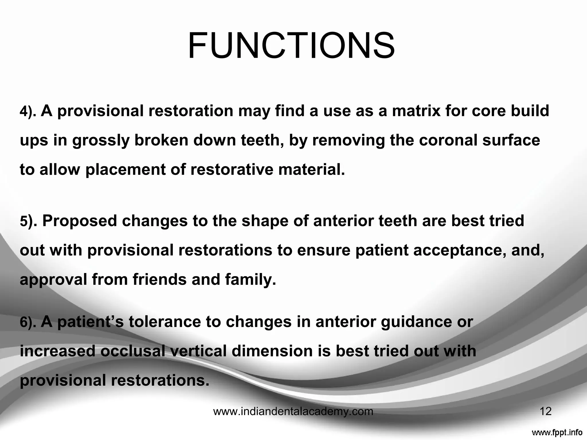 FUNCTIONS
1). Callipers may be used to test the thickness of a provisional restoration
to ensure sufficient tooth preparation to accommodate the proposed
restorative material
2). A provisional restoration may be used to provide a coronal build up for
isolation purposes during endodontic treatment.
3). Long-term provisional restoration may also be advisable to assess teeth
of dubious prognosis.
12www.indiandentalacademy.com
 