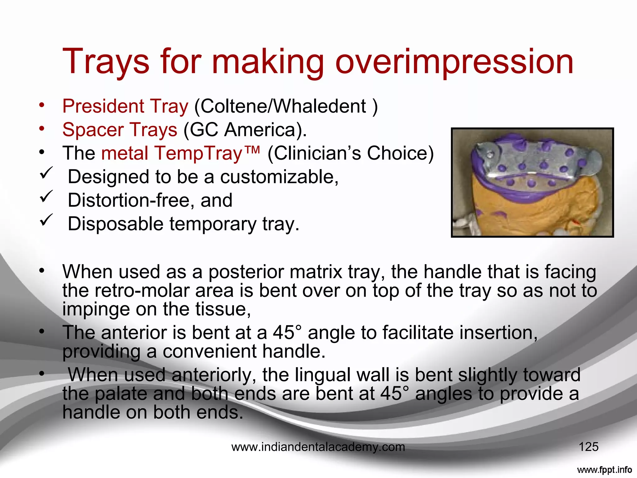 MATERIALS FOR MAKING
OVERIMPRESSION
• Polyvinyl substitutes for alginate,
 CounterFIT™ (Clinician’s Choice)
 Position™
 Penta™ Quick (3M ESPE)
 AlgiNot®
(Kerr Corporation)
 StatusBlue®
(DMG America)
 Silgimix™ (Sultan Healthcare) can be used as a matrix
in an impression tray.
• Essentially low-cost polyvinyl siloxanes
• Have good flow,
• Excellent detail reproduction,
• Ability to be re-used because of their long-term stability.125www.indiandentalacademy.com
 