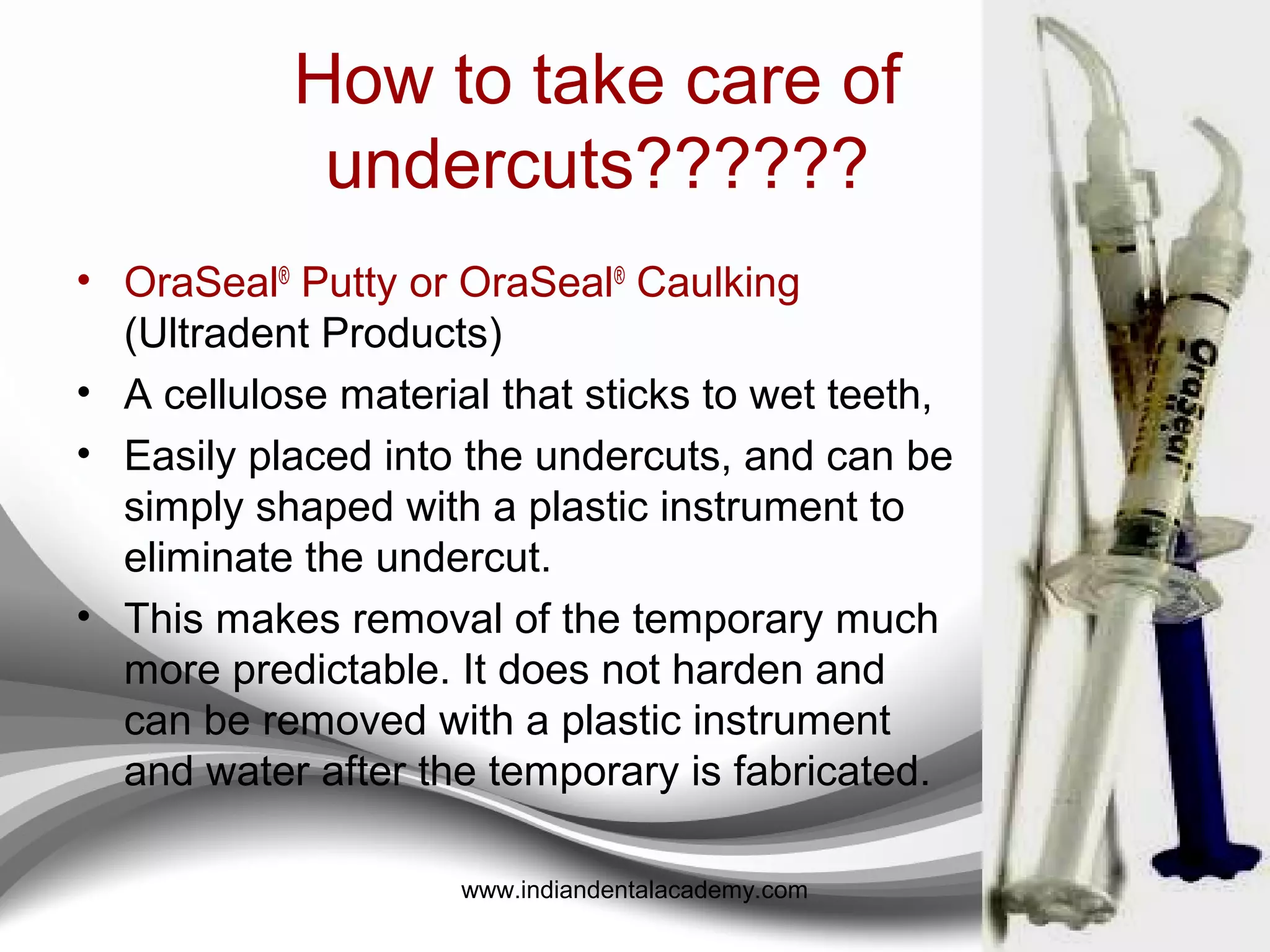 Trays for making overimpression
• President Tray (Coltene/Whaledent )
• Spacer Trays (GC America).
• The metal TempTray™ (Clinician’s Choice)
 Designed to be a customizable,
 Distortion-free, and
 Disposable temporary tray.
• When used as a posterior matrix tray, the handle that is facing
the retro-molar area is bent over on top of the tray so as not to
impinge on the tissue,
• The anterior is bent at a 45° angle to facilitate insertion,
providing a convenient handle.
• When used anteriorly, the lingual wall is bent slightly toward
the palate and both ends are bent at 45° angles to provide a
handle on both ends.
126www.indiandentalacademy.com
 