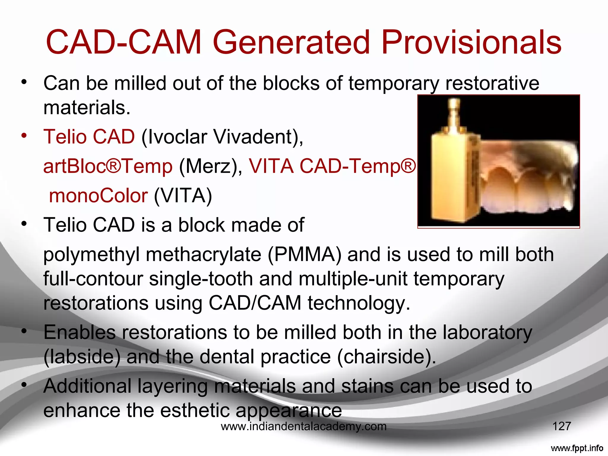How to take care of
undercuts??????
• OraSeal®
Putty or OraSeal®
Caulking
(Ultradent Products)
• A cellulose material that sticks to wet teeth,
• Easily placed into the undercuts, and can be
simply shaped with a plastic instrument to
eliminate the undercut.
• This makes removal of the temporary much
more predictable. It does not harden and
can be removed with a plastic instrument
and water after the temporary is fabricated.
127www.indiandentalacademy.com
 