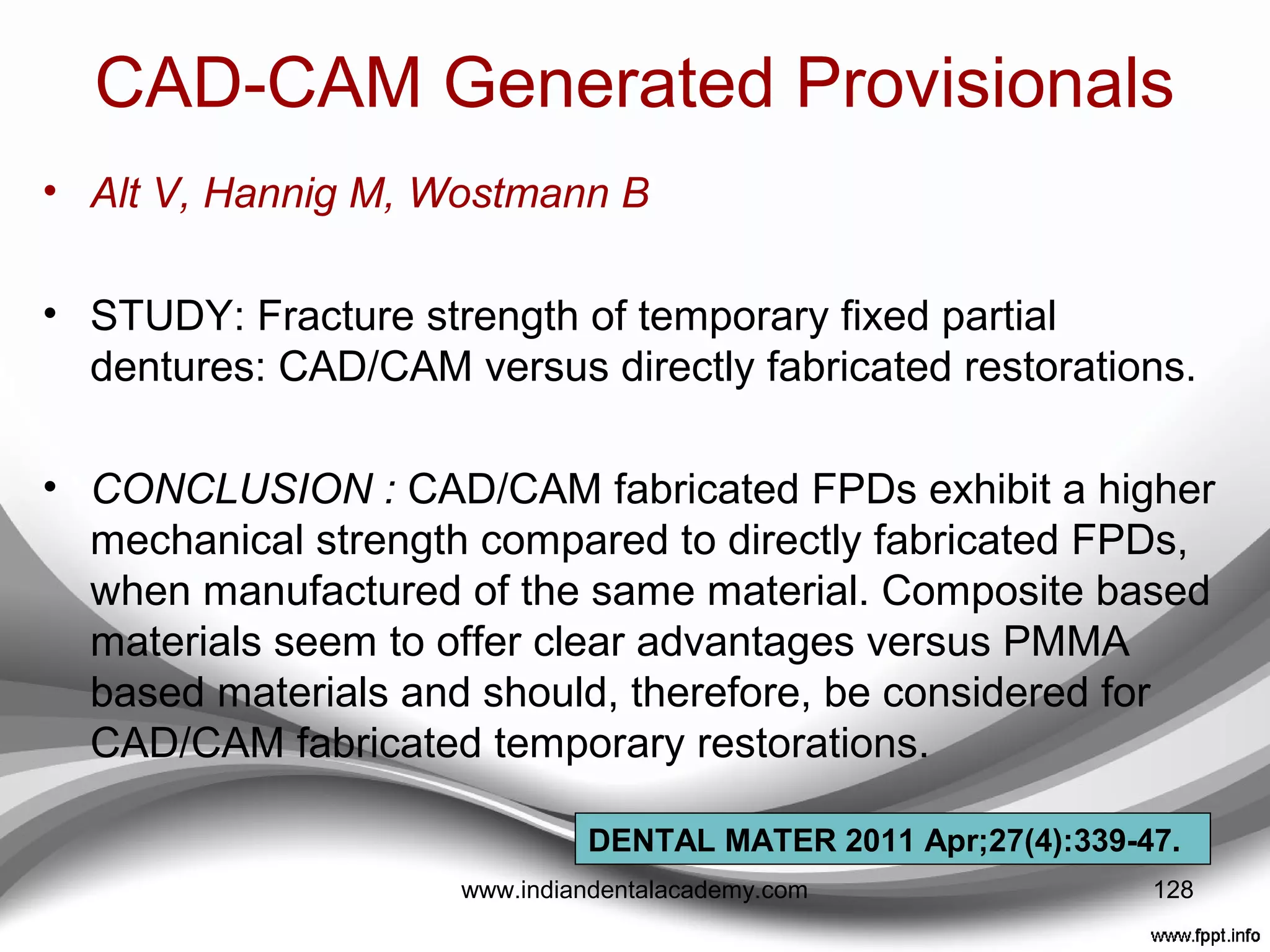CAD-CAM Generated Provisionals
• Can be milled out of the blocks of temporary restorative
materials.
• Telio CAD (Ivoclar Vivadent),
artBloc®Temp (Merz), VITA CAD-Temp®
monoColor (VITA)
• Telio CAD is a block made of
polymethyl methacrylate (PMMA) and is used to mill both
full-contour single-tooth and multiple-unit temporary
restorations using CAD/CAM technology.
• Enables restorations to be milled both in the laboratory
(labside) and the dental practice (chairside).
• Additional layering materials and stains can be used to
enhance the esthetic appearance
128www.indiandentalacademy.com
 