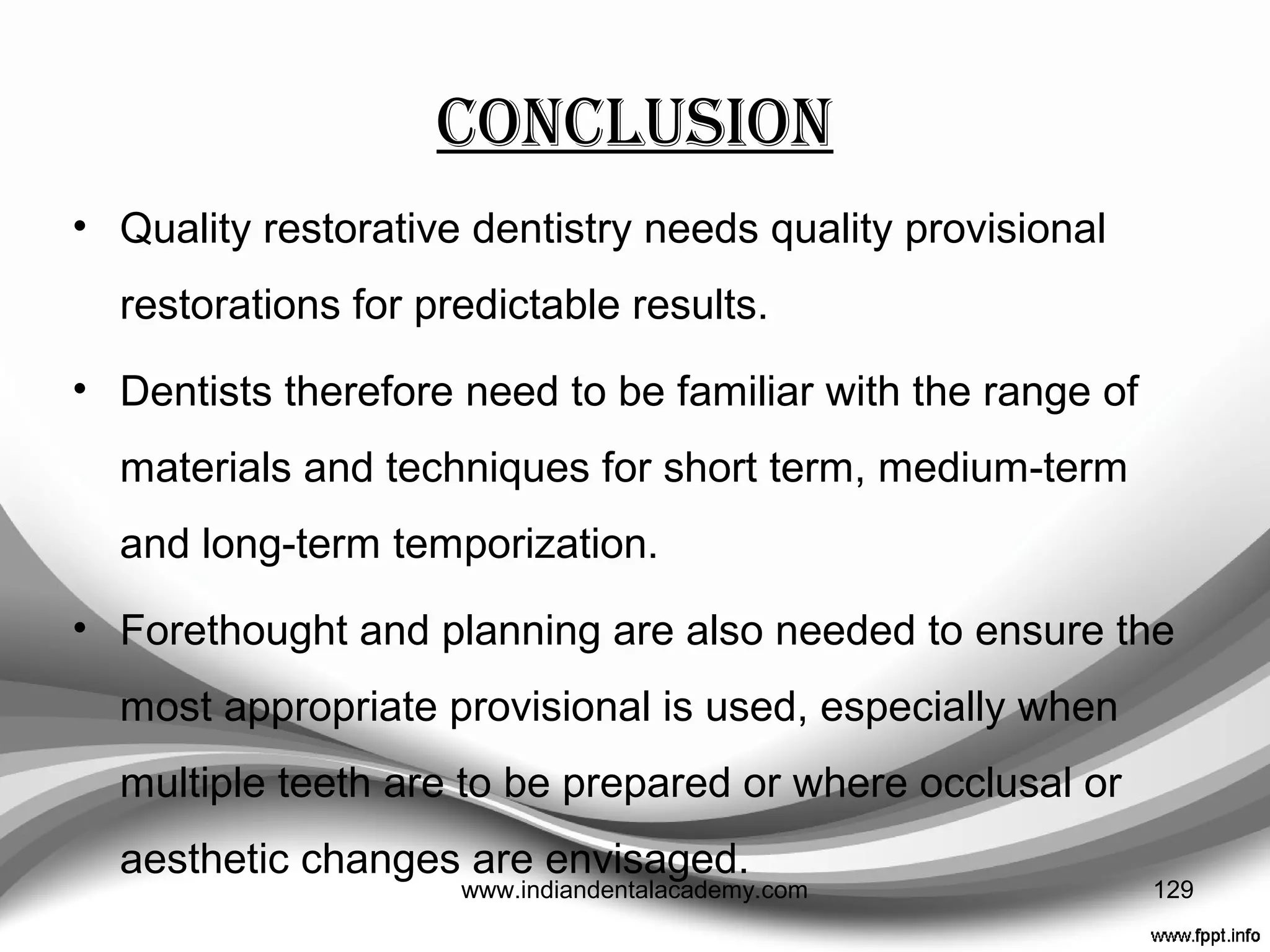 CAD-CAM Generated Provisionals
• Alt V, Hannig M, Wostmann B
• STUDY: Fracture strength of temporary fixed partial
dentures: CAD/CAM versus directly fabricated restorations.
• CONCLUSION : CAD/CAM fabricated FPDs exhibit a higher
mechanical strength compared to directly fabricated FPDs,
when manufactured of the same material. Composite based
materials seem to offer clear advantages versus PMMA
based materials and should, therefore, be considered for
CAD/CAM fabricated temporary restorations.
DENTAL MATER 2011 Apr;27(4):339-47.
129www.indiandentalacademy.com
 