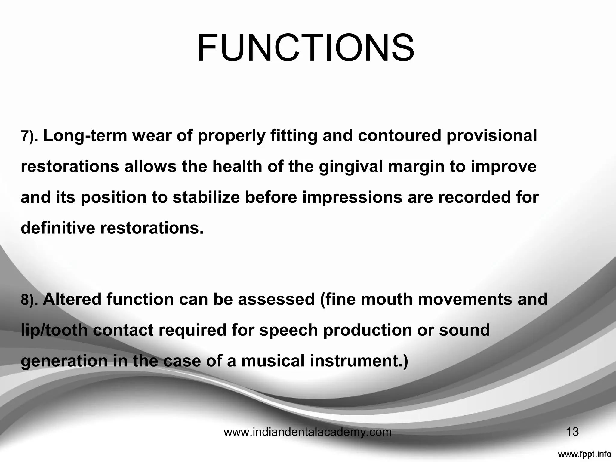 FUNCTIONS
4). A provisional restoration may find a use as a matrix for core build
ups in grossly broken down teeth, by removing the coronal surface
to allow placement of restorative material.
5). Proposed changes to the shape of anterior teeth are best tried
out with provisional restorations to ensure patient acceptance, and,
approval from friends and family.
6). A patient’s tolerance to changes in anterior guidance or
increased occlusal vertical dimension is best tried out with
provisional restorations.
13www.indiandentalacademy.com
 