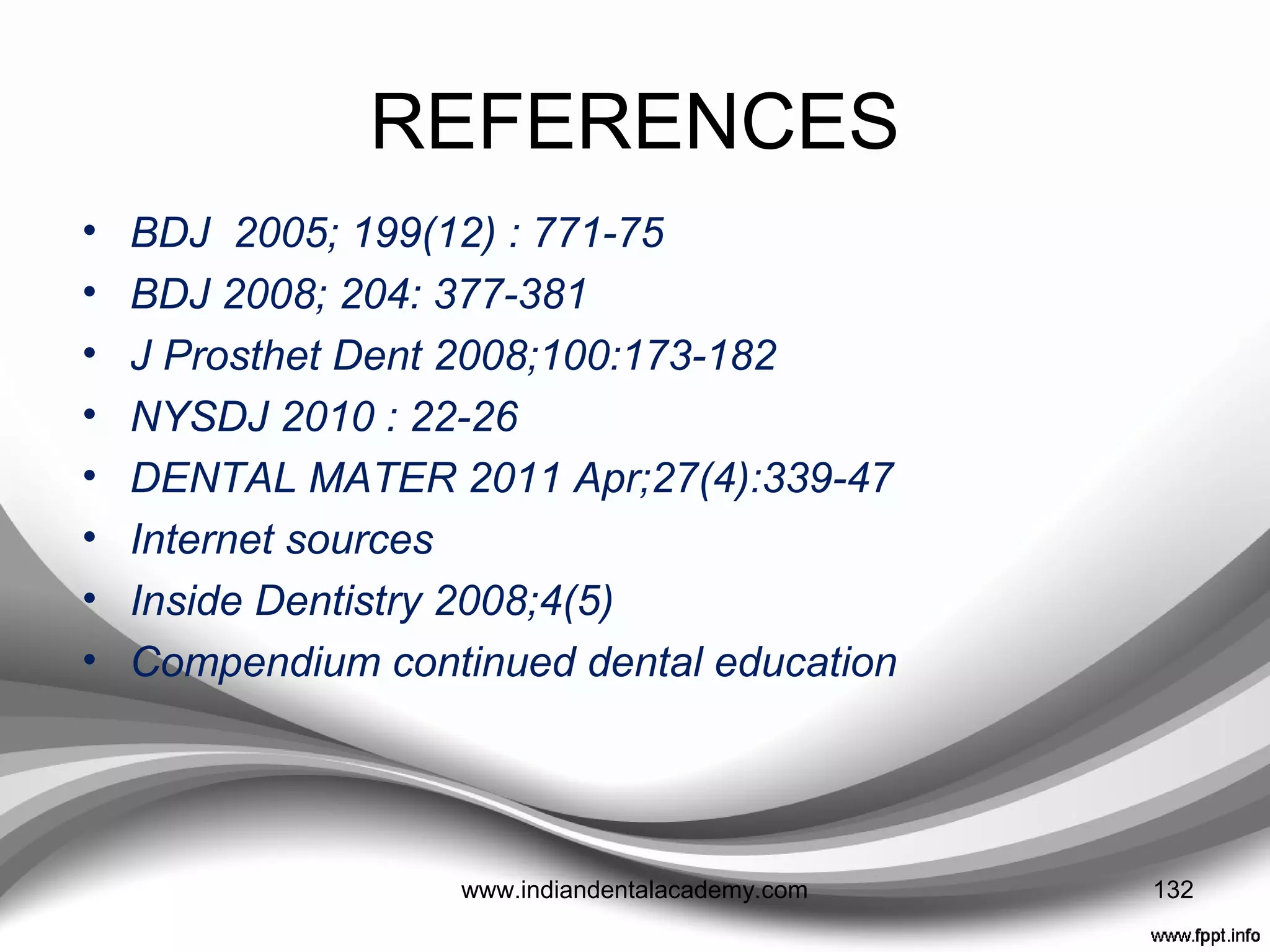 REFERENCES
• Contemporary Dental Assisting. 2007;Nov/Dec:34-39
• J Prosthet Dent 1990;63:639-42
• J Prosthet Dent 1979;42:27-33
• J Prosthet Dent 1998;80:533-9.
• J Periodontology 1973;44:691-6.
• J Prosthet Dent 1989; 62:622-6
• J Dent1979;7:22-4
• Oral Surg Oral Med Oral Pathol1976;41:631-7
• J Prosthet Dent 1997;77:93-6
• Int J Prosthodont 1994;7:81-9
• Biomed Mater Eng 1997;7:327-43
• J Prosthet Dent 1988;60:124-6
• J Prosthet Dent 1995;74:110-3 132www.indiandentalacademy.com
 