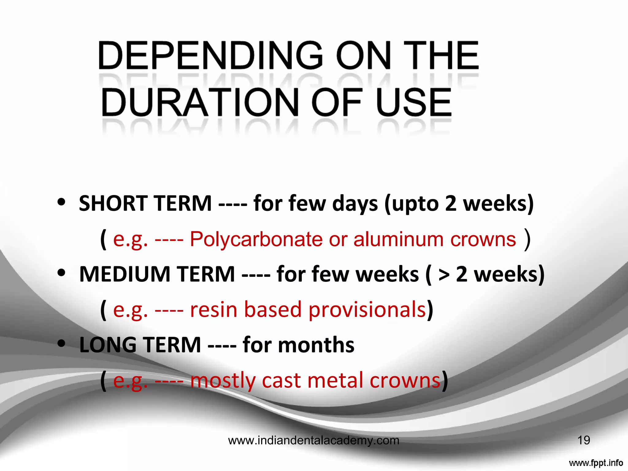 DEPENDING ON THE TYPE OF MATERIAL USEDDEPENDING ON THE TYPE OF MATERIAL USED
• Resin based provisional restoration
Cellulose acetate
Polycarbonate resin
Poly-methyl methacrylate
Poly-ethyl methacrylate
Microfilled composite
Urethane dimethacrylate
 Bis -acryl composite
• Metal provisional restoration
Aluminium
Nickel-chromium
Tin-silver
19www.indiandentalacademy.com
 
