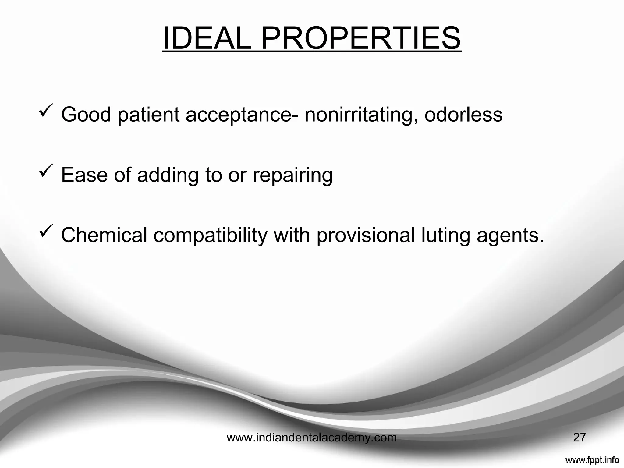 IDEAL PROPERTIES
 Convenient handling – adequate working time, easy
moldability, rapid setting time
 Biocompatibility-nontoxic, nonallergenic, nonexothermic
 Dimensional stability during solidification
 Ease of contouring and polishing
 Adequate strength and abrasion resistance
 Good appearance – translucent, color controllable, color
stable 27www.indiandentalacademy.com
 