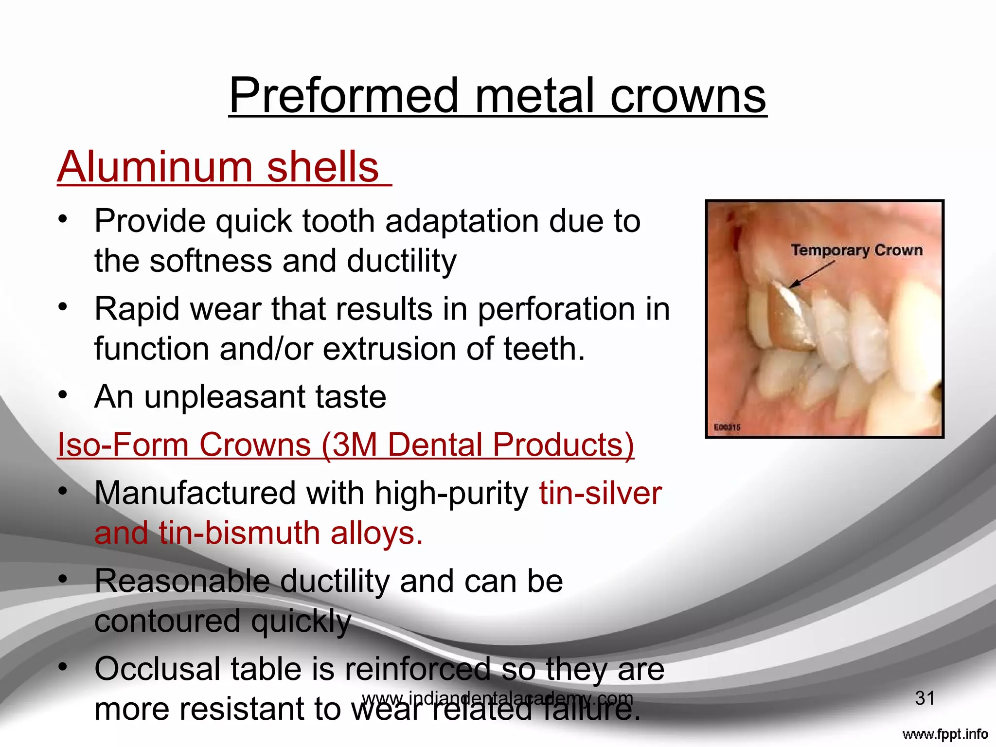 Polycarbonate resin crowns
• Possesses a number of superior
properties relative to Polymethyl
methacrylate materials
• Crowns combine microglass ﬁbers
with a polycarbonate plastic
material.
• High impact strength,
• High abrasion resistance,
• High hardness, and
• A good bond with methyl-
methacrylate resin
• B- crowns, molar B- crowns 31www.indiandentalacademy.com
 
