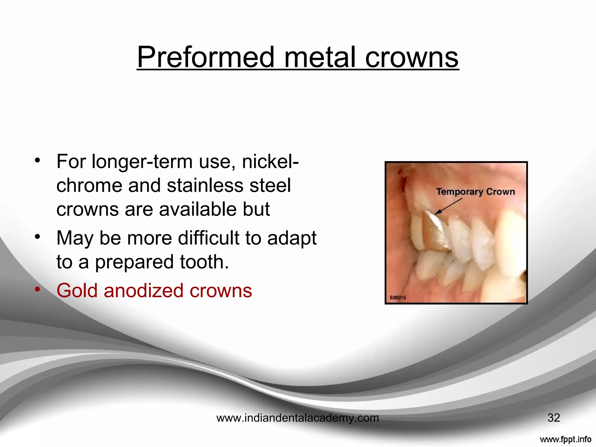 Preformed metal crowns
Aluminum shells
• Provide quick tooth adaptation due to
the softness and ductility
• Rapid wear that results in perforation in
function and/or extrusion of teeth.
• An unpleasant taste
Iso-Form Crowns (3M Dental Products)
• Manufactured with high-purity tin-silver
and tin-bismuth alloys.
• Reasonable ductility and can be
contoured quickly
• Occlusal table is reinforced so they are
more resistant to wear related failure. 32www.indiandentalacademy.com
 