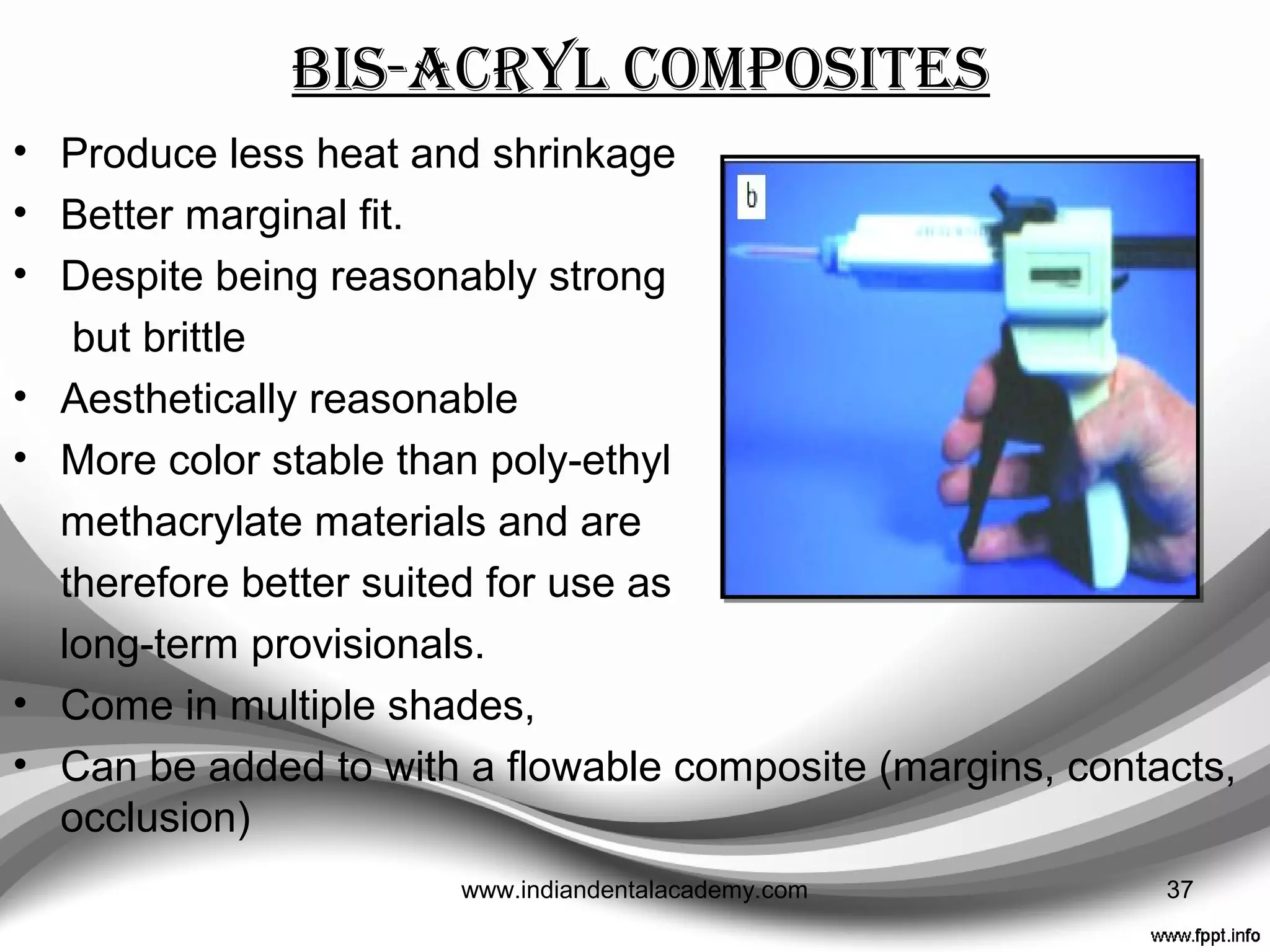 Poly- ethyl methacrylate
• Suitable for intra-oral use as it shrinks less and is less
exothermic than poly-methyl methacrylate.
• Strength, wear resistance, aesthetics and color stability
are not as good.
• Presentations with only light and dark shades (e.g. Trim).
• Some presentations with a good color range (e.g. Trim II)
• Highest value of fracture resistance
( Snap, Trim)
37www.indiandentalacademy.com
 