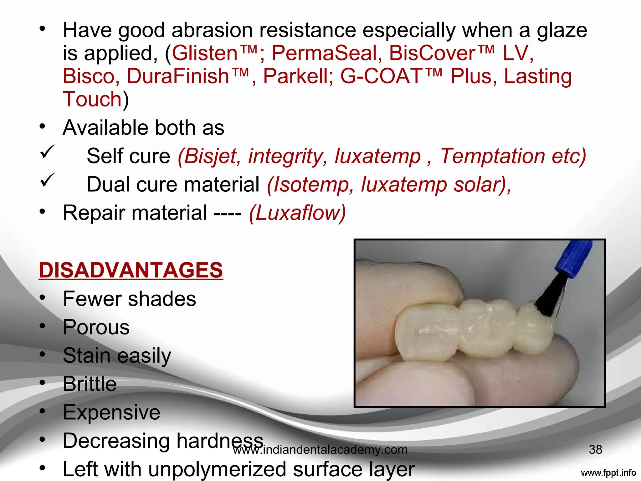 • Produce less heat and shrinkage
• Better marginal fit.
• Despite being reasonably strong
but brittle
• Aesthetically reasonable
• More color stable than poly-ethyl
methacrylate materials and are
therefore better suited for use as
long-term provisionals.
• Come in multiple shades,
• Can be added to with a flowable composite (margins, contacts,
occlusion)
Bis-acryl comPosites
38www.indiandentalacademy.com
 