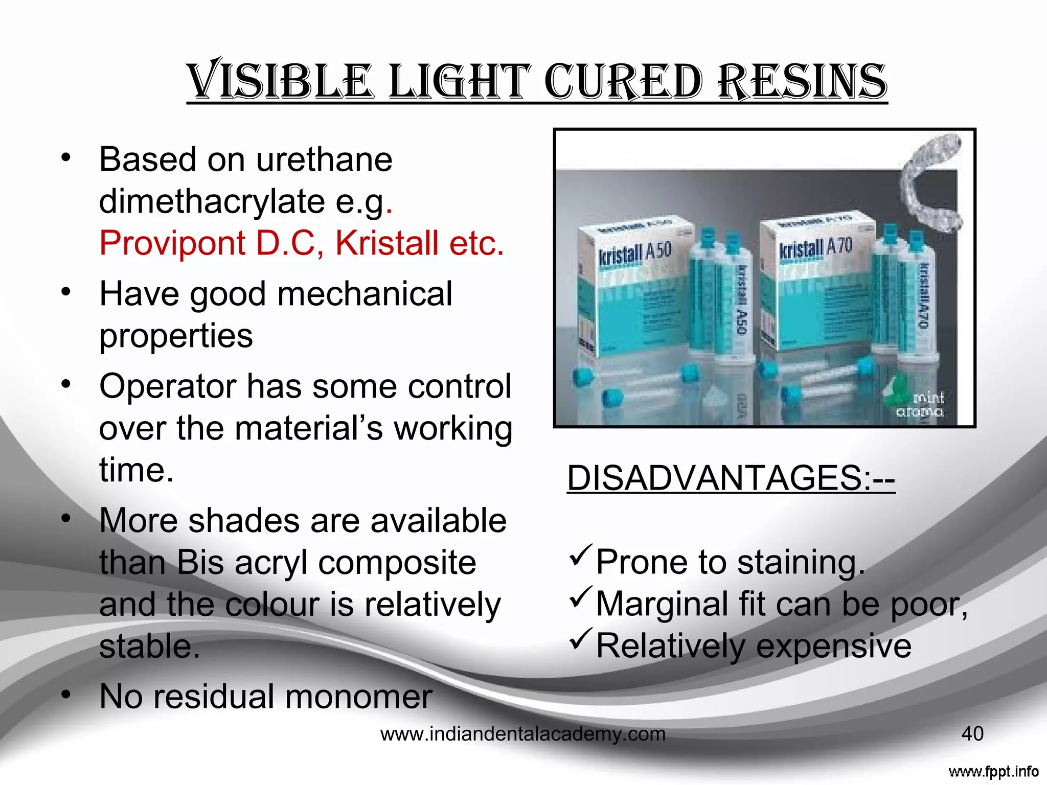 Young et al ---- Compared Bis-acryl and Polymethyl
methacrylate materials in terms of occlusion, contour,
marginal ﬁdelity, and ﬁnish.
“For both anterior and posterior teeth, they found the Bis-
acryl materials significantly superior to PMMA in all
categories”
Luthardt et al ---- Compared the clinical performance of
autopolymerizing, dual-polymerizing, and visible light-
polymerizing bis-acryl materials.
“The light- and dual-polymerizing materials did not offer a
clinical beneﬁt relative to autopolymerizing.”
J Prosthet Dent 2001;85:129-32.
J Prosthet Dent 2000;83:32-9. 40www.indiandentalacademy.com
 