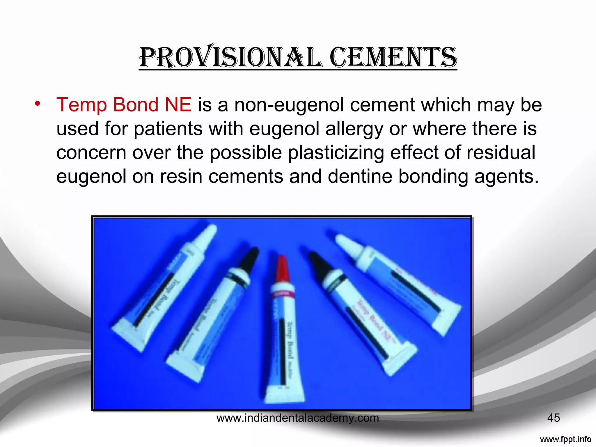 Provisional cements
• Usually cemented with soft cement.
• Traditionally, a creamy mix of zinc oxide eugenol was
used.
• Most dentists prefer proprietary materials such as Temp
Bond Comes with a modifier, which is used to soften the
cement, to ease removal of the provisional restoration
from more retentive preparations.
• Cling2®
; TempBond®
; TempoSIL; TempCEM NE, ZONE,
and UltraTemp,
45www.indiandentalacademy.com
 
