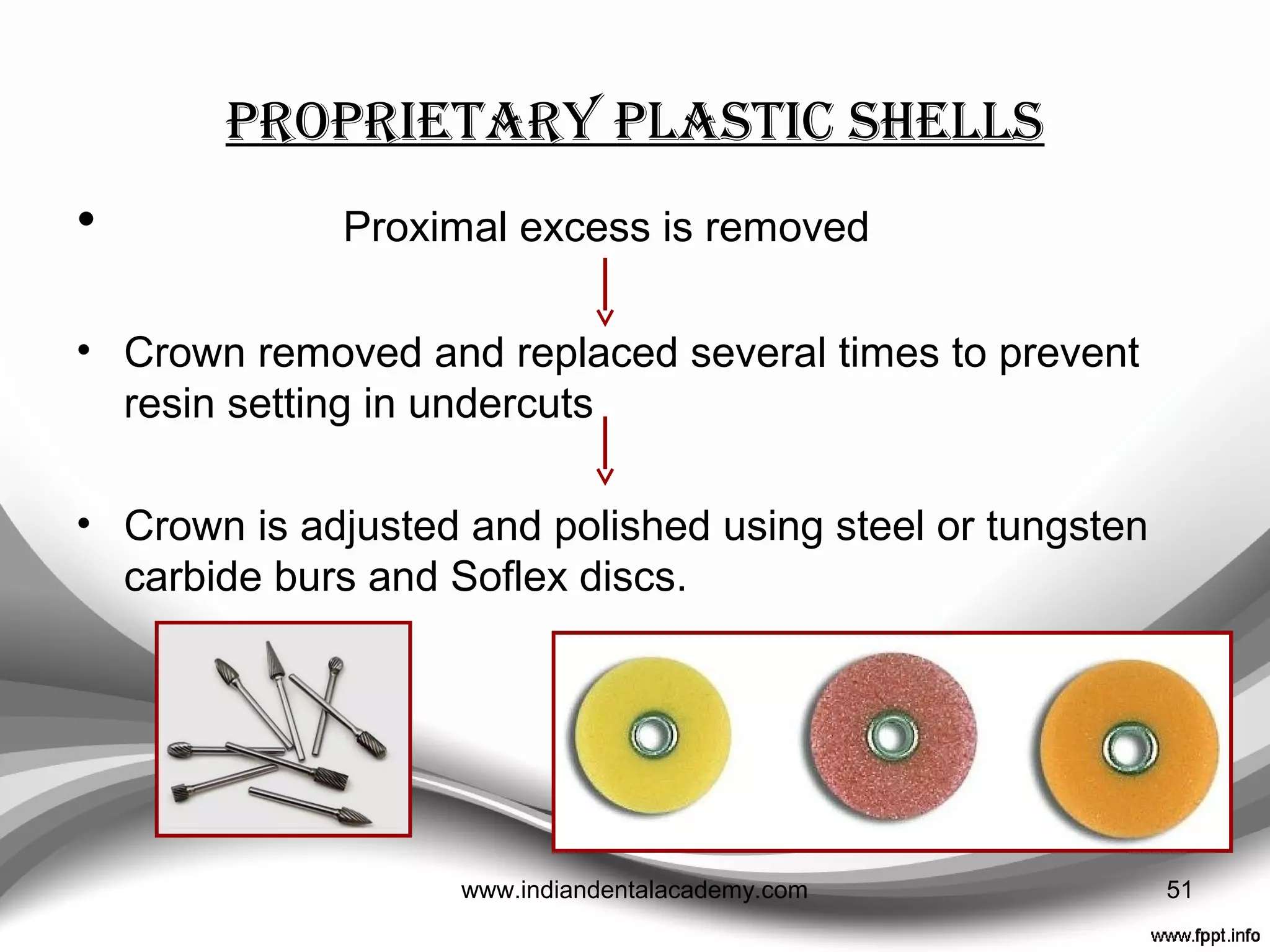 ProPrietary Plastic shells
• Crown with correct M-D width is chosen and placed on
the tooth preparation.
• Cervical margins are trimmed to give reasonable seating
and adaptation
• Preparation coated with petroleum jelly and the crown,
containing a suitable resin, is reseated
51www.indiandentalacademy.com
 