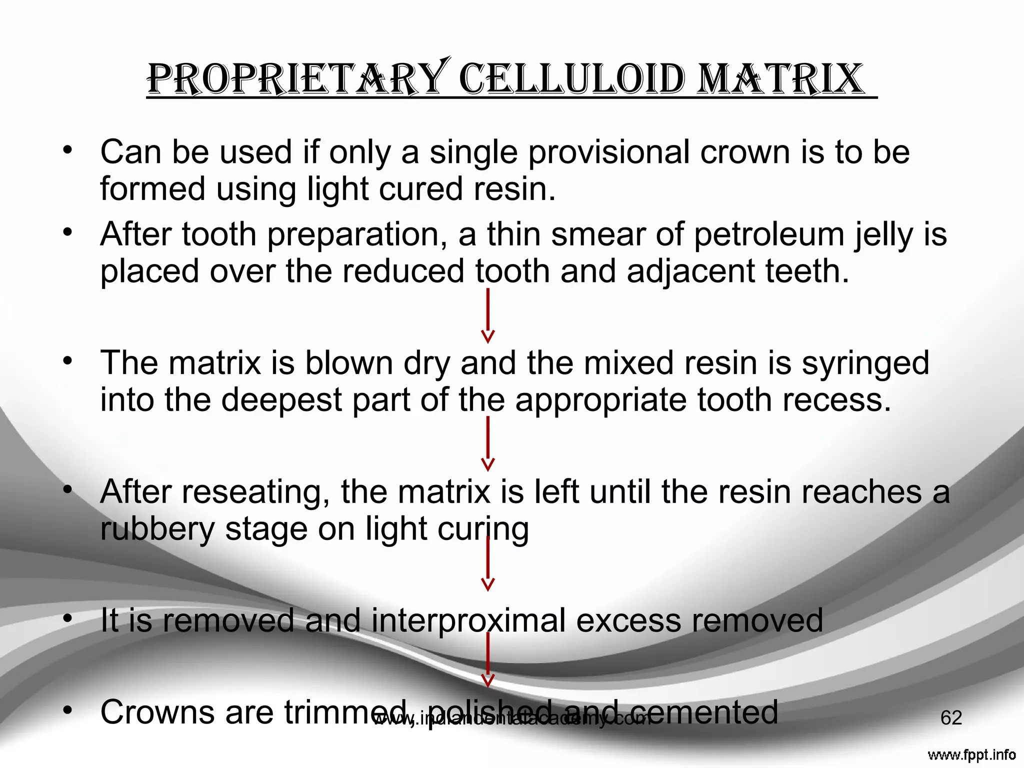 matrices
• Matrices closely duplicate the external form of satisfactory
existing teeth, or, if changes are required, a diagnostic
wax up.
3 main types of matrix:
 Impression
 Vacuum formed thermoplastic
 Proprietary celluloid
62www.indiandentalacademy.com
 