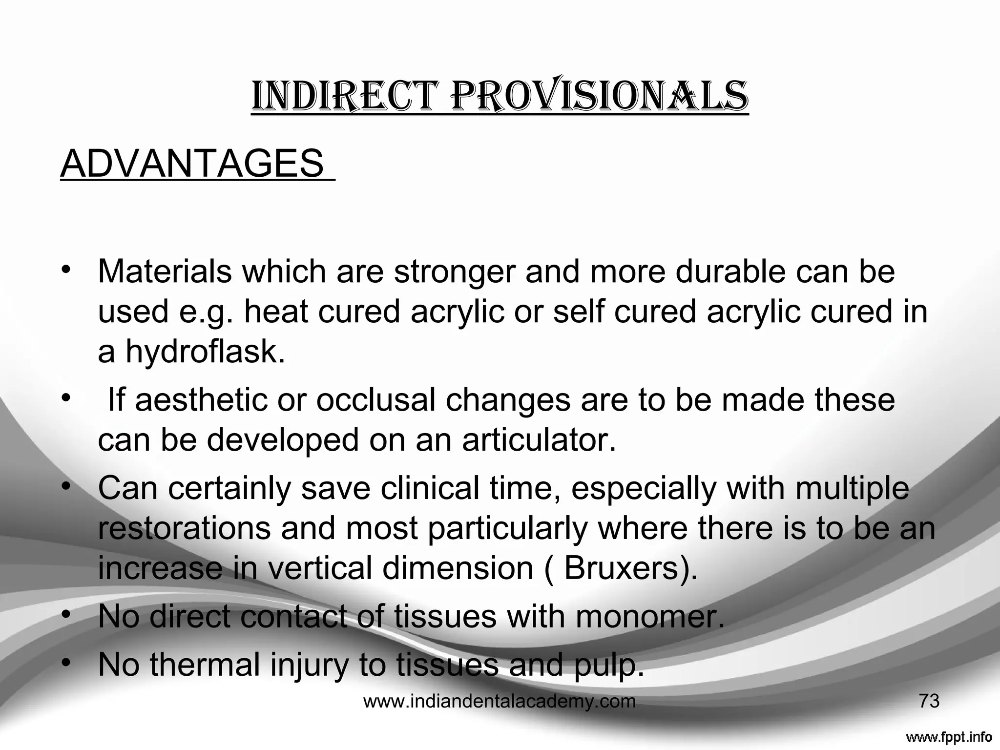 direct syringing
• When no shell temporary can be found to fit and, no
matrix is available
• Poly-ethyl methacrylate materials are best as they can
be mixed to sufficient viscosity not to slump but are still
capable of being syringed.---- ‘Shear thinning’
• Start at the finish line and spiral the material up the axial
walls.
73www.indiandentalacademy.com
 