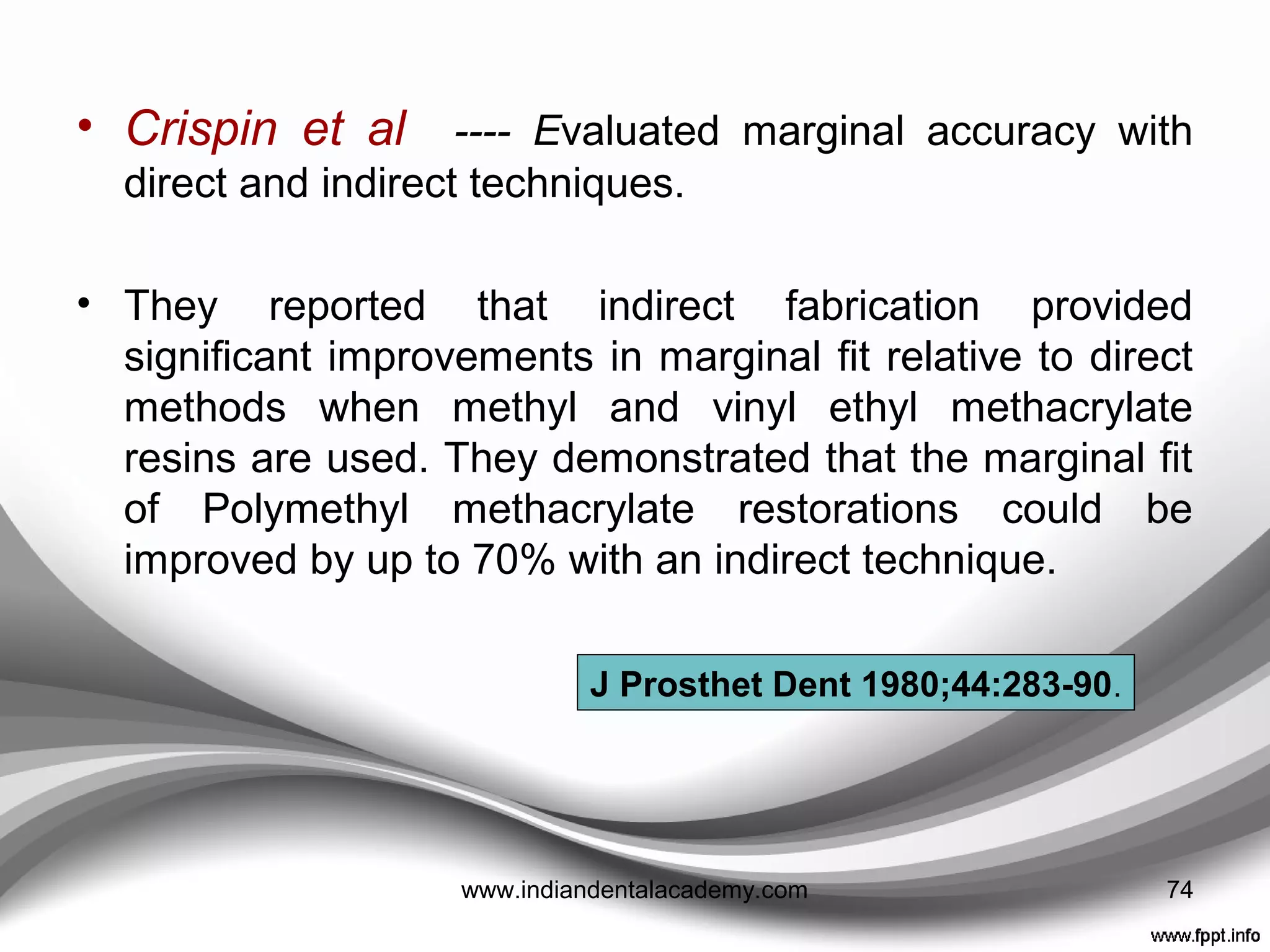 indirect proVisionals
ADVANTAGES
• Materials which are stronger and more durable can be
used e.g. heat cured acrylic or self cured acrylic cured in
a hydroflask.
• If aesthetic or occlusal changes are to be made these
can be developed on an articulator.
• Can certainly save clinical time, especially with multiple
restorations and most particularly where there is to be an
increase in vertical dimension ( Bruxers).
• No direct contact of tissues with monomer.
• No thermal injury to tissues and pulp.
74www.indiandentalacademy.com
 