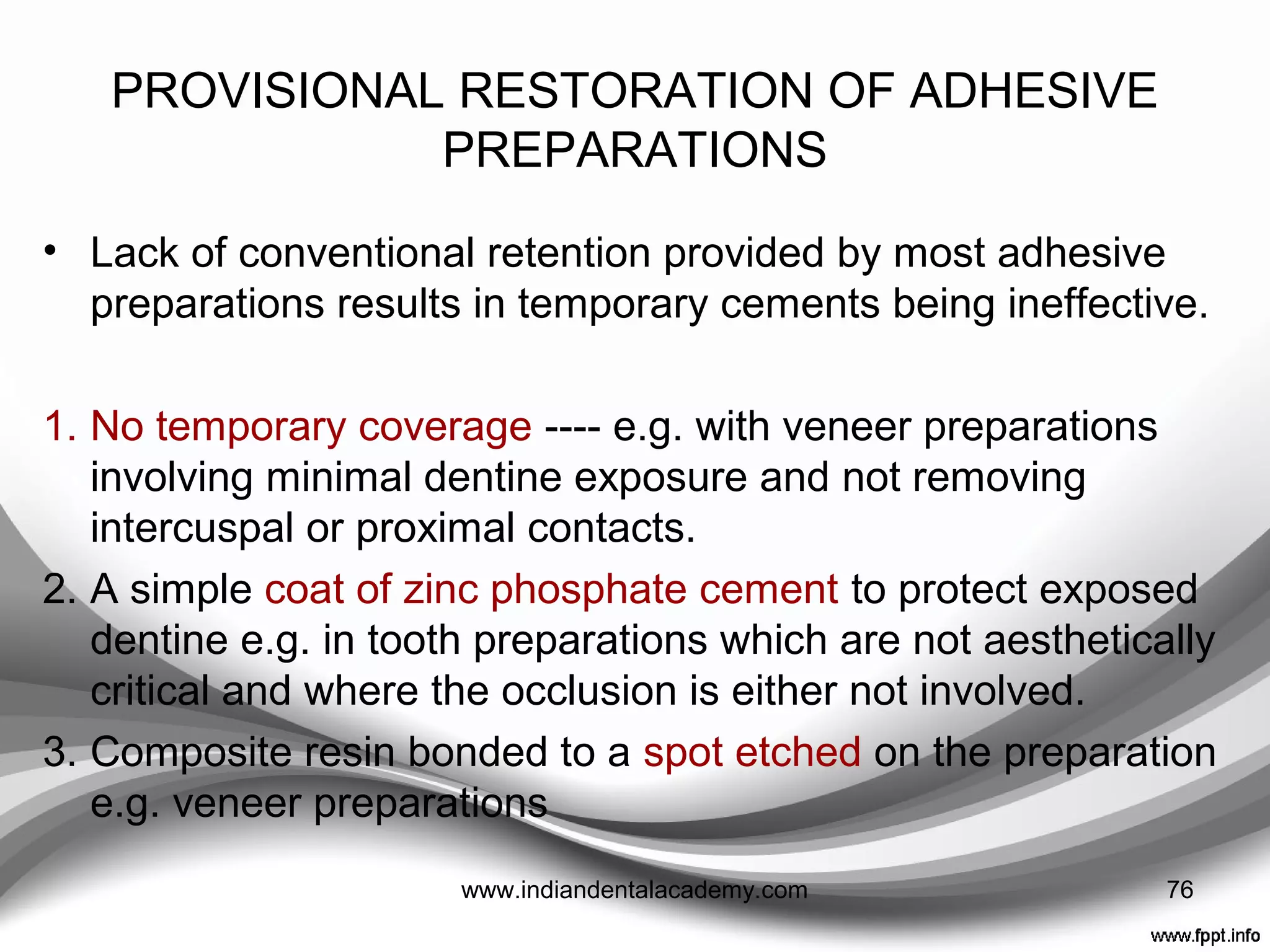Lubrication
• Never use a petroleum jelly lubricant on the teeth,
petroleum-based products are almost impossible to
remove.
• The remnants can lead to premature loss of the
temporary, and can affect final bond or cementation
strength.
• If the dental assistant wants to use a lubricant, a water-
soluble lubricant is recommended.
Contemporary Dental Assisting.
2007;Nov/Dec:34-39. 76www.indiandentalacademy.com
 