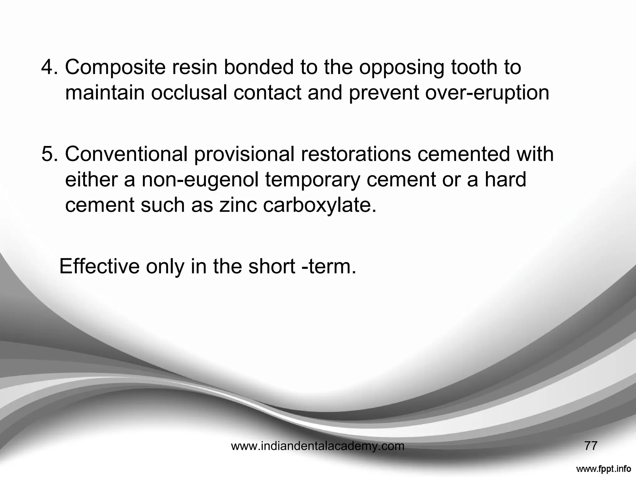 PROVISIONAL RESTORATION OF ADHESIVE
PREPARATIONS
• Lack of conventional retention provided by most adhesive
preparations results in temporary cements being ineffective.
1. No temporary coverage ---- e.g. with veneer preparations
involving minimal dentine exposure and not removing
intercuspal or proximal contacts.
2. A simple coat of zinc phosphate cement to protect exposed
dentine e.g. in tooth preparations which are not aesthetically
critical and where the occlusion is either not involved.
3. Composite resin bonded to a spot etched on the preparation
e.g. veneer preparations
77www.indiandentalacademy.com
 