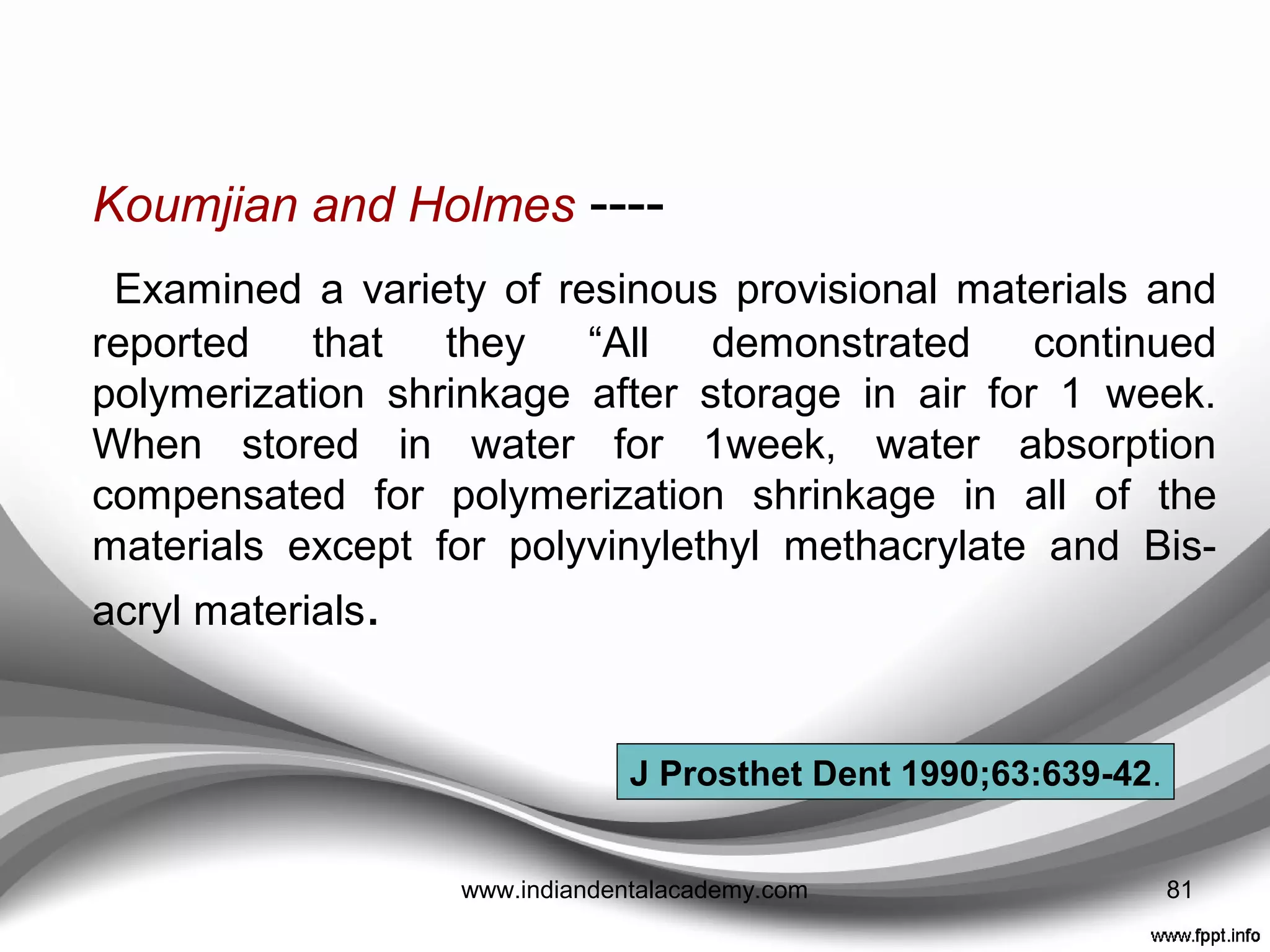 1. Marginal accuracy
• Assists in protecting the pulp from thermal, bacterial,
and chemical insults.
• Autopolymerizing acrylic resin provisional restorations –
lack of adequate marginal adaptation, can be improved
with relining.
• Barghi and Simmons ---- because of hydraulic
pressure, 80% of restorations did not fully reseat after
the reline procedure.
• Improved marginal accuracy of PMMA ---- when a
shoulder ﬁnish line was used as compared with a
chamfer marginal design. ( not applicable to Bis-acryl)
• Light-polymerized materials better marginal accuracy
relative to autopolymerizing PMMA resin.
81www.indiandentalacademy.com
 