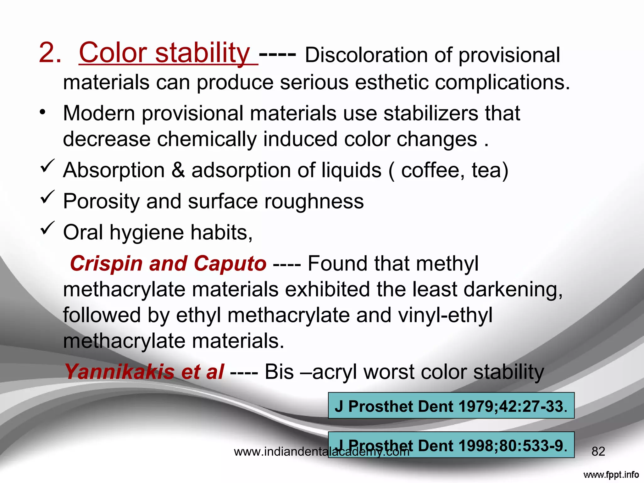 Koumjian and Holmes ----
Examined a variety of resinous provisional materials and
reported that they “All demonstrated continued
polymerization shrinkage after storage in air for 1 week.
When stored in water for 1week, water absorption
compensated for polymerization shrinkage in all of the
materials except for polyvinylethyl methacrylate and Bis-
acryl materials.
J Prosthet Dent 1990;63:639-42.
82www.indiandentalacademy.com
 
