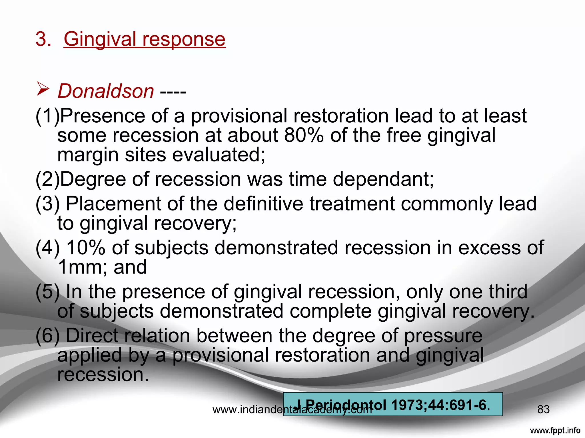 2. Color stability ---- Discoloration of provisional
materials can produce serious esthetic complications.
• Modern provisional materials use stabilizers that
decrease chemically induced color changes .
 Absorption & adsorption of liquids ( coffee, tea)
 Porosity and surface roughness
 Oral hygiene habits,
Crispin and Caputo ---- Found that methyl
methacrylate materials exhibited the least darkening,
followed by ethyl methacrylate and vinyl-ethyl
methacrylate materials.
Yannikakis et al ---- Bis –acryl worst color stability
J Prosthet Dent 1979;42:27-33.
J Prosthet Dent 1998;80:533-9. 83www.indiandentalacademy.com
 