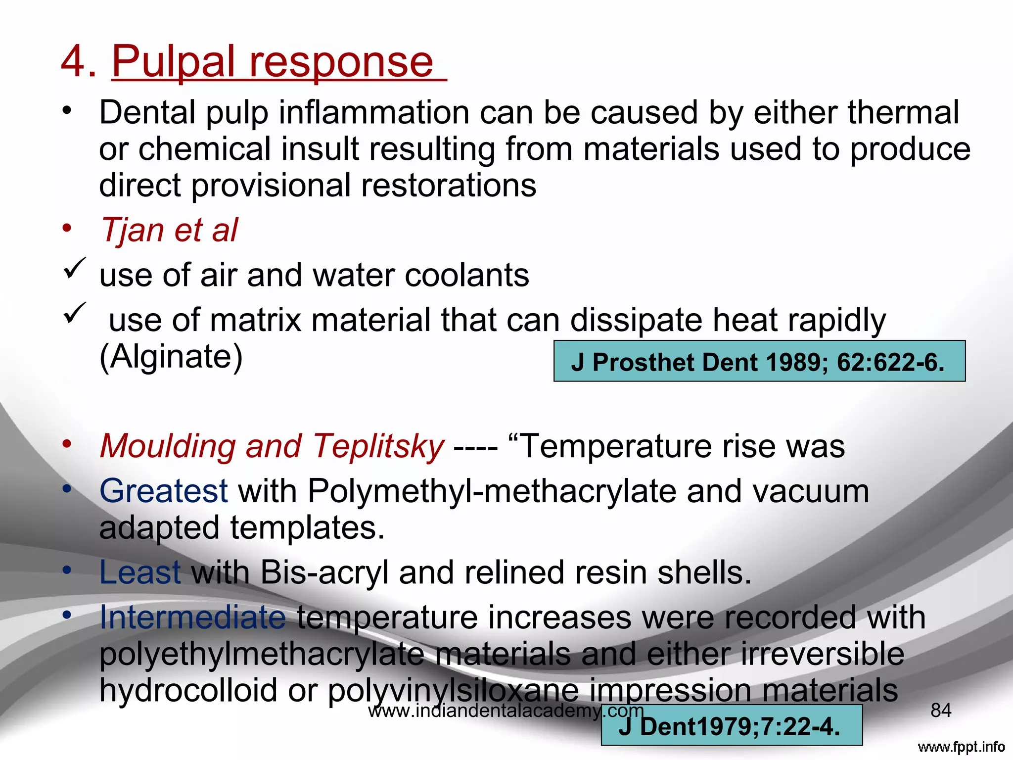 3. Gingival response
 Donaldson ----
(1)Presence of a provisional restoration lead to at least
some recession at about 80% of the free gingival
margin sites evaluated;
(2)Degree of recession was time dependant;
(3) Placement of the deﬁnitive treatment commonly lead
to gingival recovery;
(4) 10% of subjects demonstrated recession in excess of
1mm; and
(5) In the presence of gingival recession, only one third
of subjects demonstrated complete gingival recovery.
(6) Direct relation between the degree of pressure
applied by a provisional restoration and gingival
recession.
J Periodontol 1973;44:691-6. 84www.indiandentalacademy.com
 
