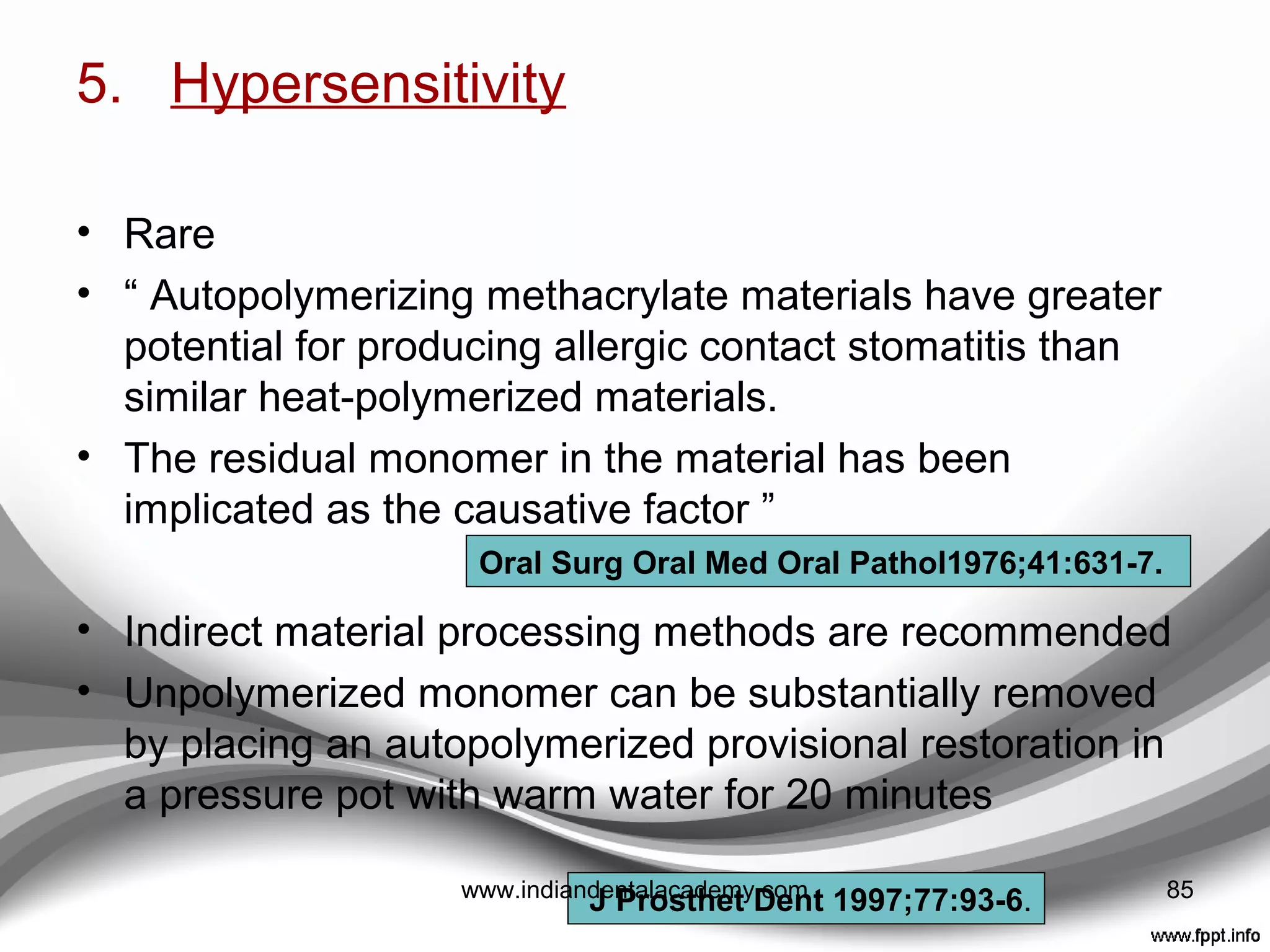 4. Pulpal response
• Dental pulp inﬂammation can be caused by either thermal
or chemical insult resulting from materials used to produce
direct provisional restorations
• Tjan et al
 use of air and water coolants
 use of matrix material that can dissipate heat rapidly
(Alginate)
• Moulding and Teplitsky ---- “Temperature rise was
• Greatest with Polymethyl-methacrylate and vacuum
adapted templates.
• Least with Bis-acryl and relined resin shells.
• Intermediate temperature increases were recorded with
polyethylmethacrylate materials and either irreversible
hydrocolloid or polyvinylsiloxane impression materials
J Dent1979;7:22-4.
J Prosthet Dent 1989; 62:622-6.
85www.indiandentalacademy.com
 