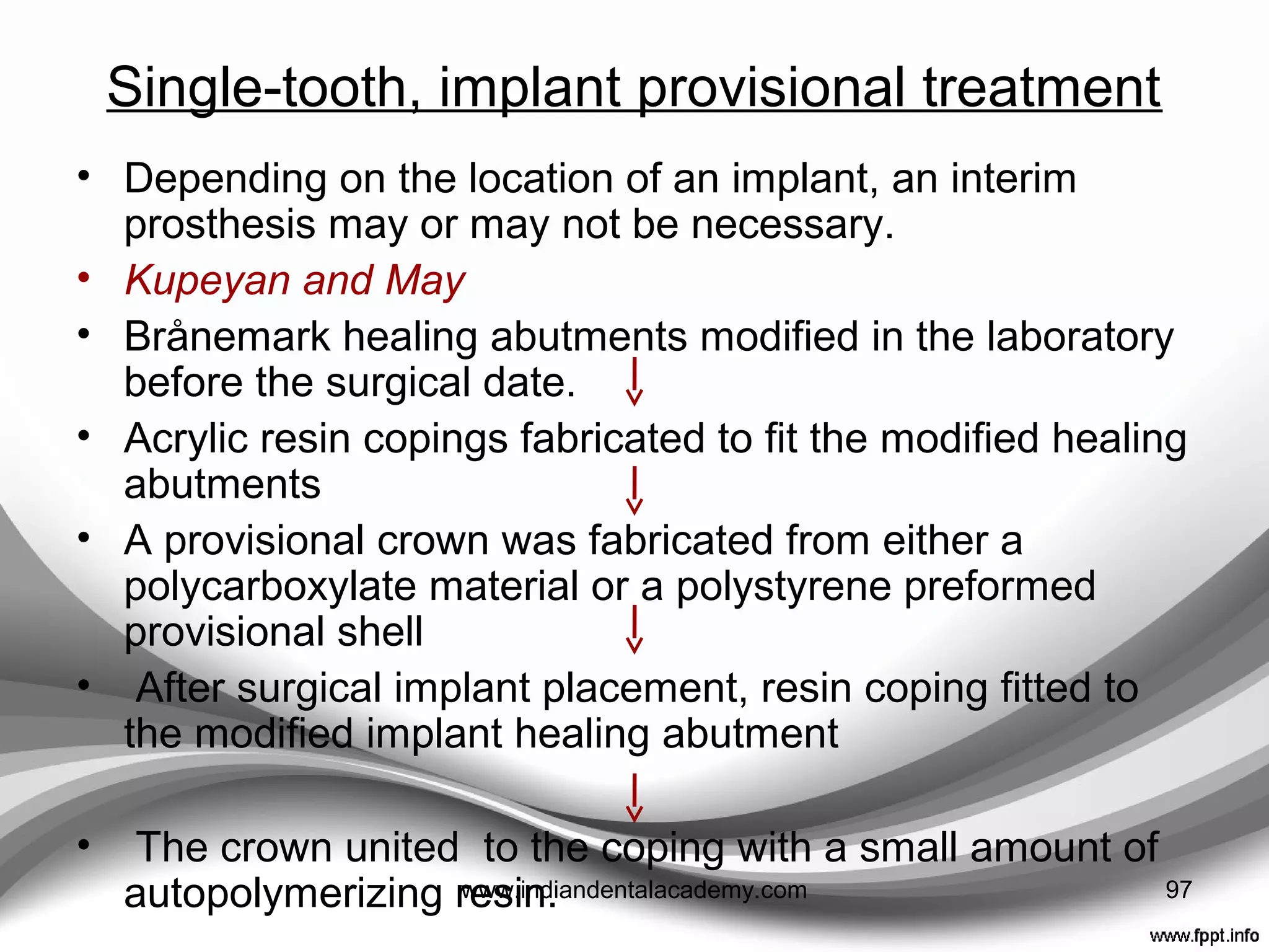 • A reduction of micro-movement of an implant due to the
potential stability obtained from adjacent teeth as well as
a rigid implant connection when treating both partially
and completely edentulous patients may lead to
successes when providing provisional treatment at ﬁrst-
stage surgery
97www.indiandentalacademy.com
 
