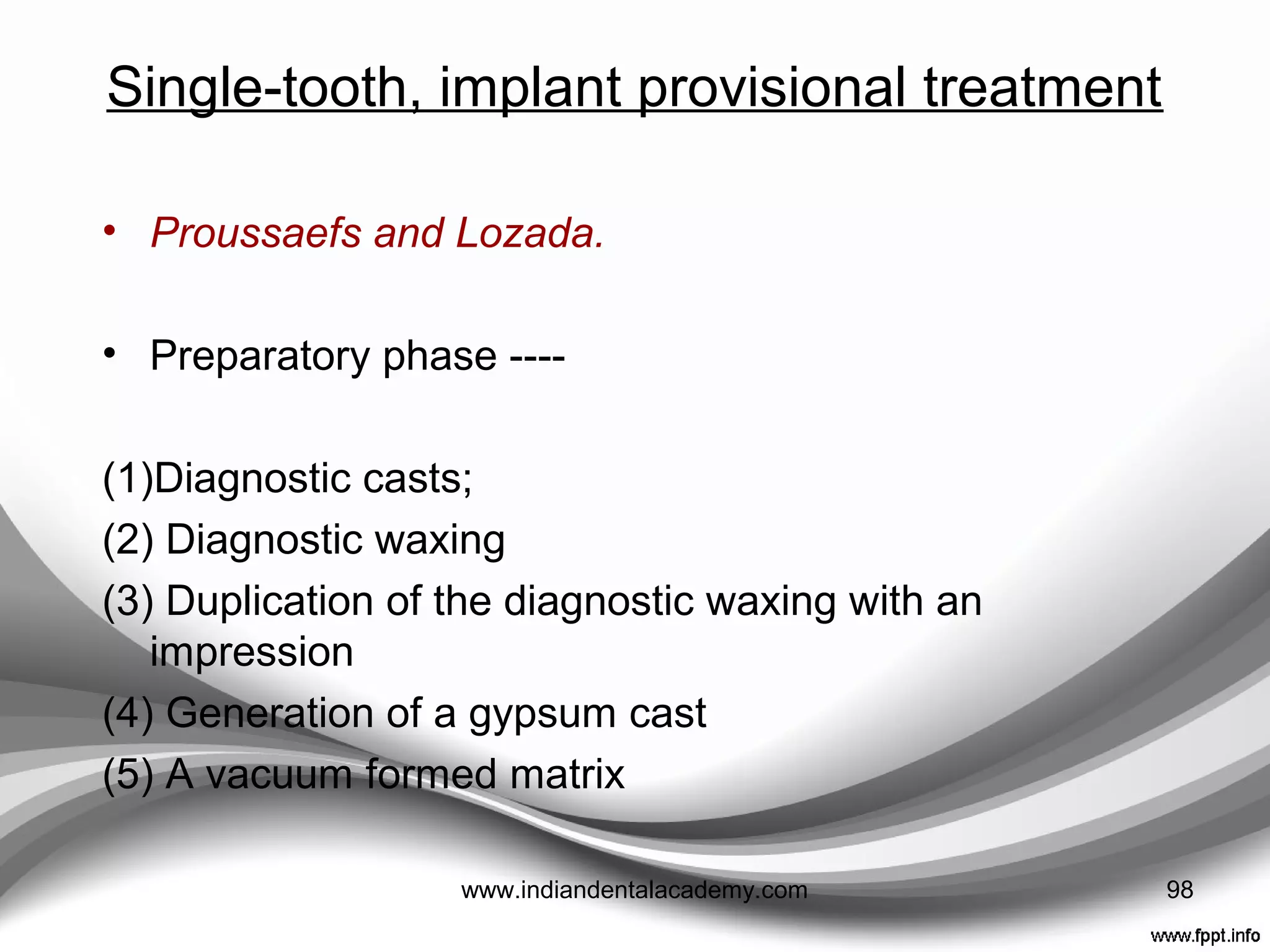 Single-tooth, implant provisional treatment
• Depending on the location of an implant, an interim
prosthesis may or may not be necessary.
• Kupeyan and May
• Brånemark healing abutments modified in the laboratory
before the surgical date.
• Acrylic resin copings fabricated to ﬁt the modiﬁed healing
abutments
• A provisional crown was fabricated from either a
polycarboxylate material or a polystyrene preformed
provisional shell
• After surgical implant placement, resin coping fitted to
the modiﬁed implant healing abutment
• The crown united to the coping with a small amount of
autopolymerizing resin. 98www.indiandentalacademy.com
 