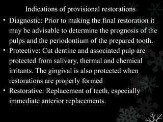 Indications of provisional restorations
• Diagnostic: Prior to making the final restoration it
may be advisable to determine the prognosis of the
pulps and the periodontium of the prepared tooth.
• Protective: Cut dentine and associated pulp are
protected from salivary, thermal and chemical
irritants. The gingival is also protected when
restorations are properly formed
• Restorative: Replacement of teeth, especially
immediate anterior replacements.
 