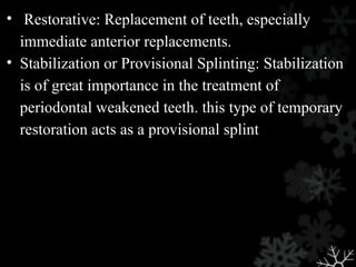 • Restorative: Replacement of teeth, especially
immediate anterior replacements.
• Stabilization or Provisional Splinting: Stabilization
is of great importance in the treatment of
periodontal weakened teeth. this type of temporary
restoration acts as a provisional splint
 