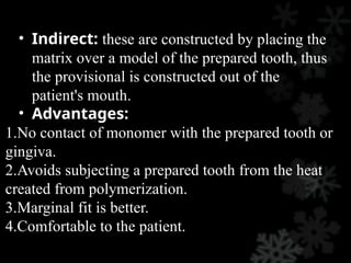 • Indirect: these are constructed by placing the
matrix over a model of the prepared tooth, thus
the provisional is constructed out of the
patient's mouth.
• Advantages:
1.No contact of monomer with the prepared tooth or
gingiva.
2.Avoids subjecting a prepared tooth from the heat
created from polymerization.
3.Marginal fit is better.
4.Comfortable to the patient.
 