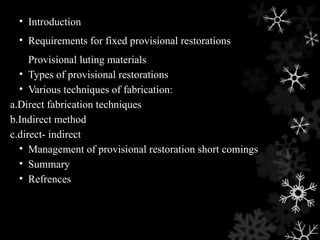 • Introduction
• Requirements for fixed provisional restorations
Provisional luting materials
• Types of provisional restorations
• Various techniques of fabrication:
a.Direct fabrication techniques
b.Indirect method
c.direct- indirect
• Management of provisional restoration short comings
• Summary
• Refrences
 