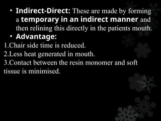 • Indirect-Direct: These are made by forming
a temporary in an indirect manner and
then relining this directly in the patients mouth.
• Advantage:
1.Chair side time is reduced.
2.Less heat generated in mouth.
3.Contact between the resin monomer and soft
tissue is minimised.
 