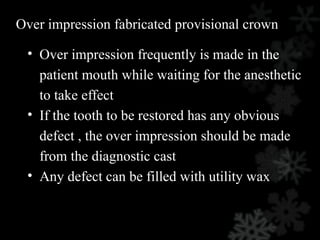 Over impression fabricated provisional crown
• Over impression frequently is made in the
patient mouth while waiting for the anesthetic
to take effect
• If the tooth to be restored has any obvious
defect , the over impression should be made
from the diagnostic cast
• Any defect can be filled with utility wax
 